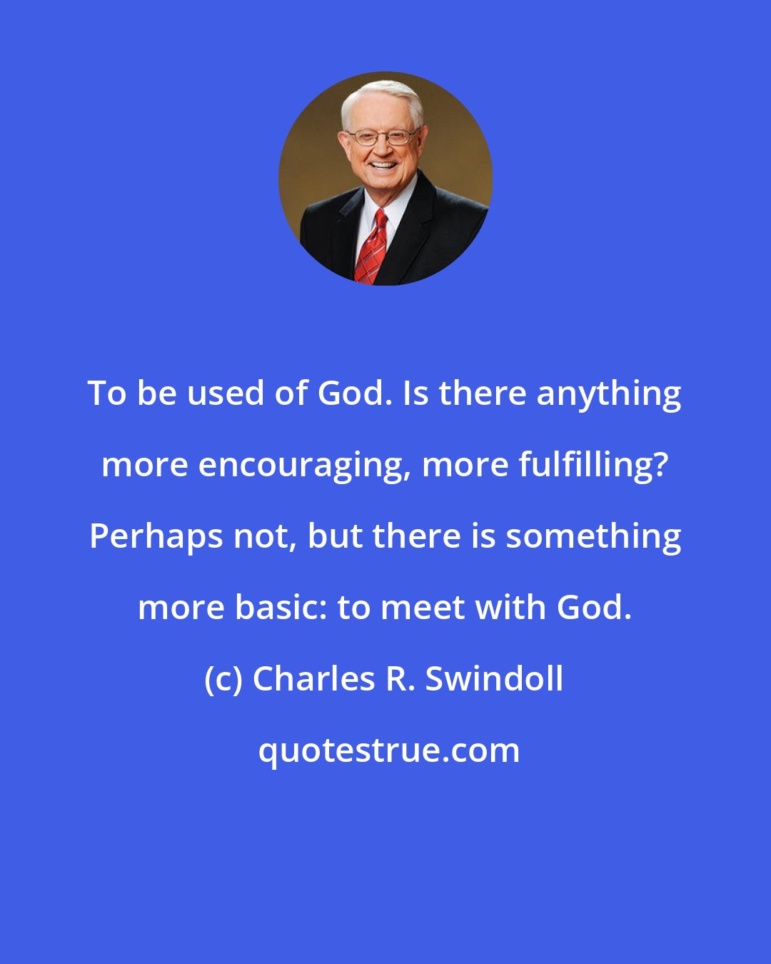 Charles R. Swindoll: To be used of God. Is there anything more encouraging, more fulfilling? Perhaps not, but there is something more basic: to meet with God.