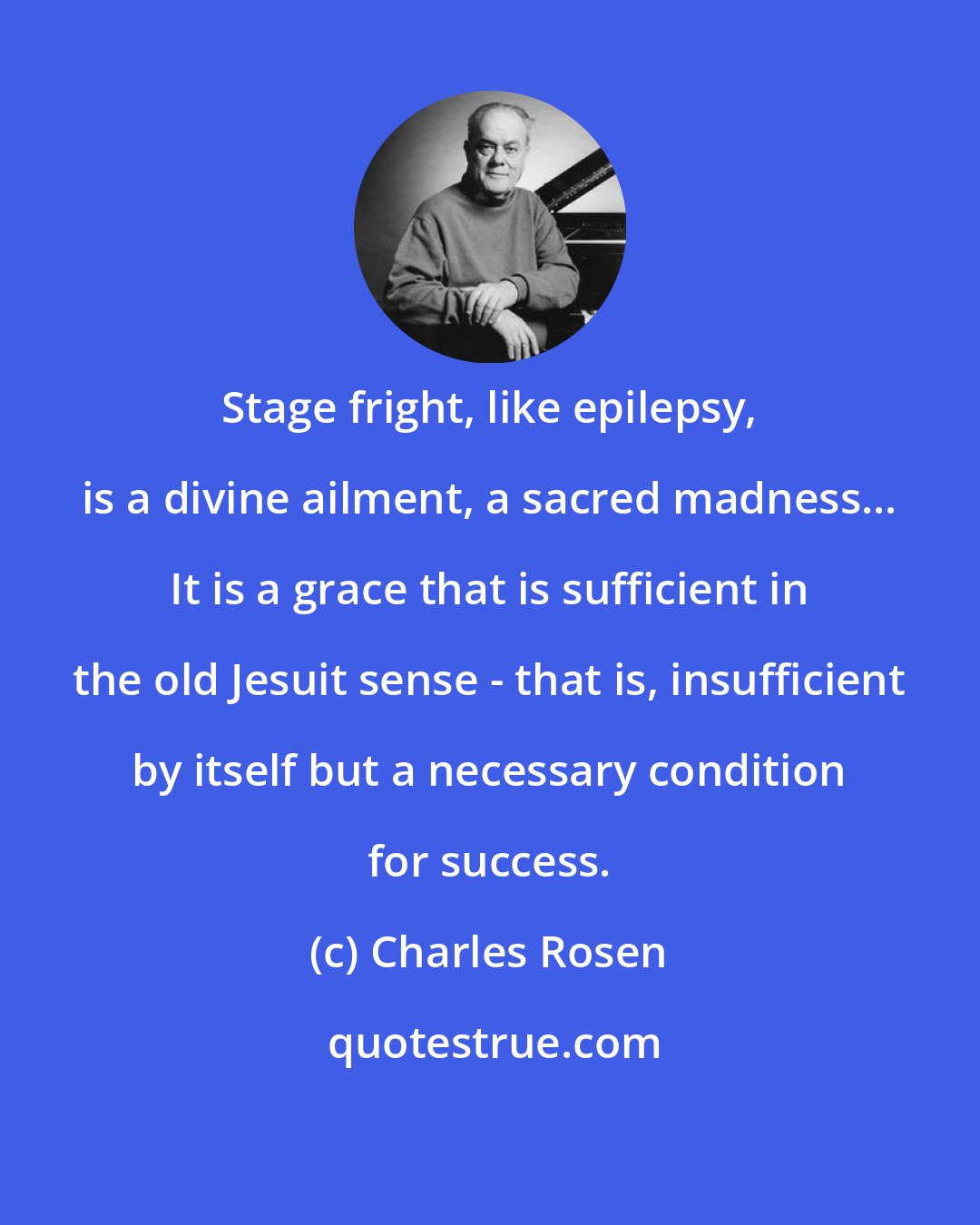 Charles Rosen: Stage fright, like epilepsy, is a divine ailment, a sacred madness... It is a grace that is sufficient in the old Jesuit sense - that is, insufficient by itself but a necessary condition for success.