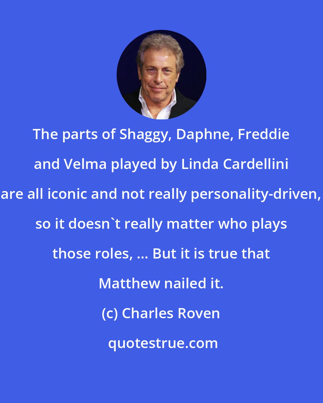 Charles Roven: The parts of Shaggy, Daphne, Freddie and Velma played by Linda Cardellini are all iconic and not really personality-driven, so it doesn't really matter who plays those roles, ... But it is true that Matthew nailed it.