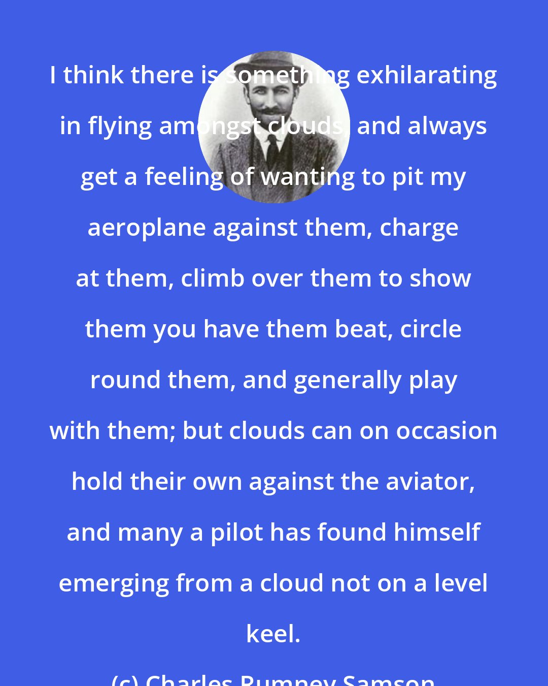 Charles Rumney Samson: I think there is something exhilarating in flying amongst clouds, and always get a feeling of wanting to pit my aeroplane against them, charge at them, climb over them to show them you have them beat, circle round them, and generally play with them; but clouds can on occasion hold their own against the aviator, and many a pilot has found himself emerging from a cloud not on a level keel.