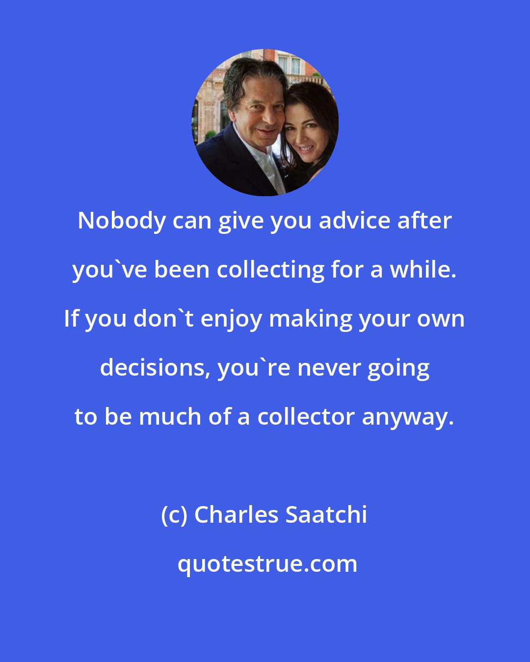 Charles Saatchi: Nobody can give you advice after you've been collecting for a while. If you don't enjoy making your own decisions, you're never going to be much of a collector anyway.