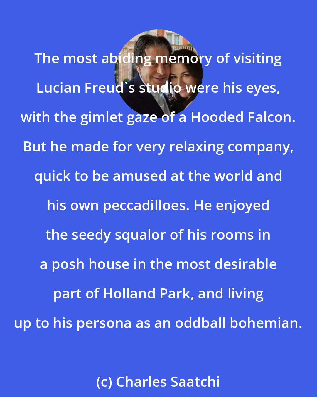 Charles Saatchi: The most abiding memory of visiting Lucian Freud's studio were his eyes, with the gimlet gaze of a Hooded Falcon. But he made for very relaxing company, quick to be amused at the world and his own peccadilloes. He enjoyed the seedy squalor of his rooms in a posh house in the most desirable part of Holland Park, and living up to his persona as an oddball bohemian.