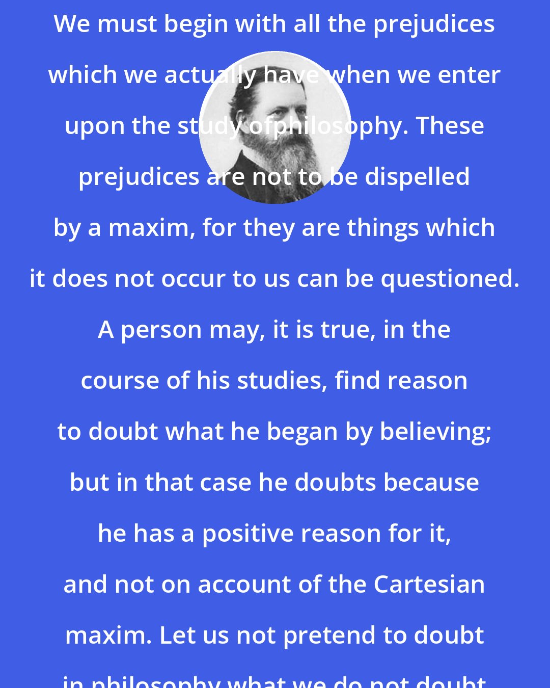 Charles Sanders Peirce: We cannot begin with complete doubt. We must begin with all the prejudices which we actually have when we enter upon the study ofphilosophy. These prejudices are not to be dispelled by a maxim, for they are things which it does not occur to us can be questioned. A person may, it is true, in the course of his studies, find reason to doubt what he began by believing; but in that case he doubts because he has a positive reason for it, and not on account of the Cartesian maxim. Let us not pretend to doubt in philosophy what we do not doubt in our hearts.