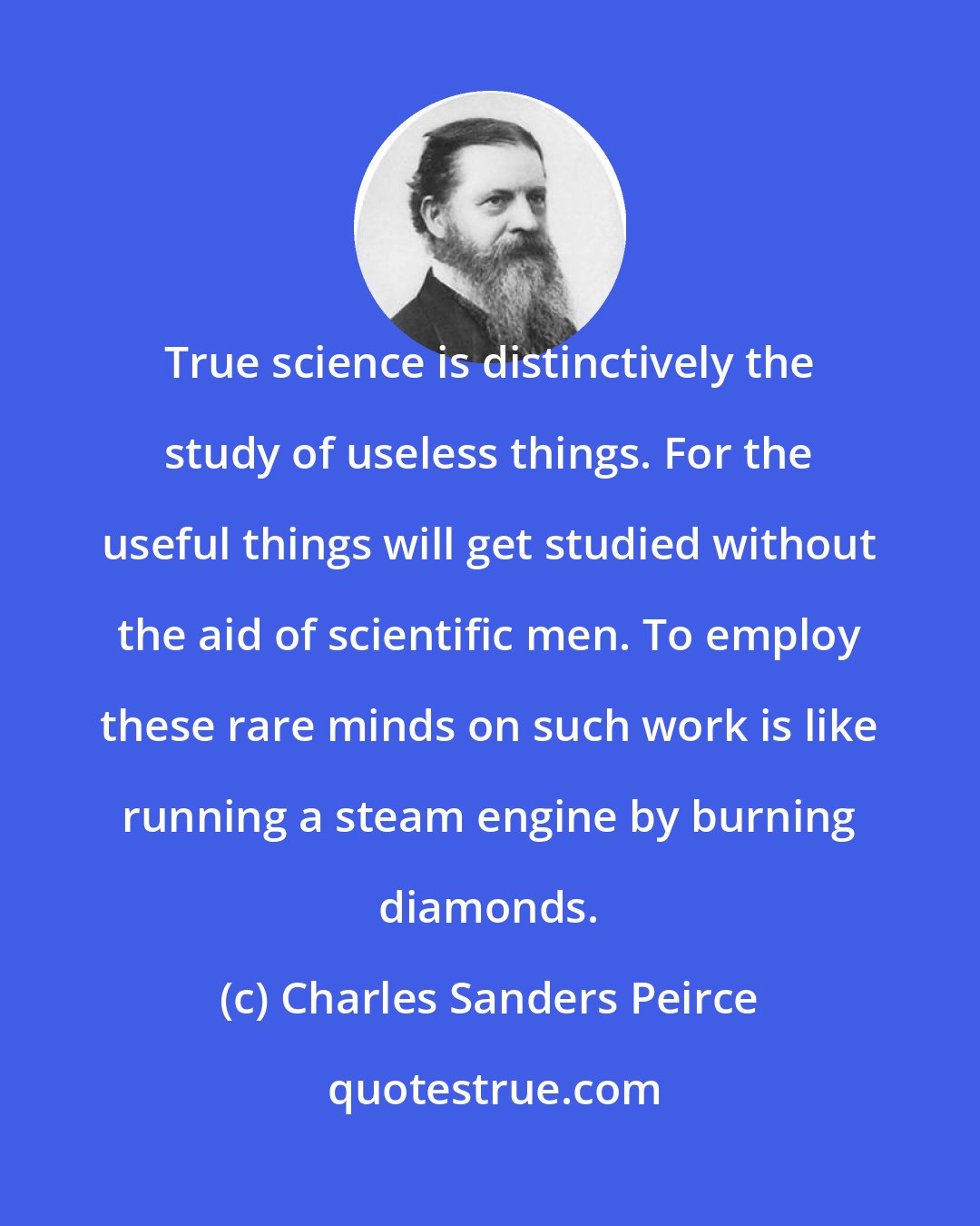 Charles Sanders Peirce: True science is distinctively the study of useless things. For the useful things will get studied without the aid of scientific men. To employ these rare minds on such work is like running a steam engine by burning diamonds.