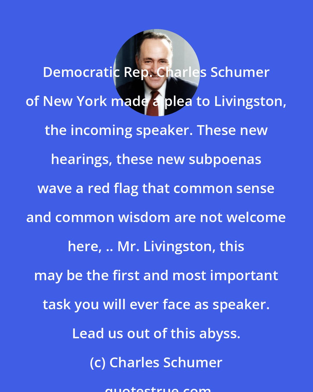 Charles Schumer: Democratic Rep. Charles Schumer of New York made a plea to Livingston, the incoming speaker. These new hearings, these new subpoenas wave a red flag that common sense and common wisdom are not welcome here, .. Mr. Livingston, this may be the first and most important task you will ever face as speaker. Lead us out of this abyss.