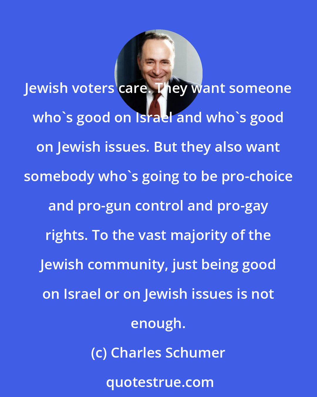 Charles Schumer: Jewish voters care. They want someone who's good on Israel and who's good on Jewish issues. But they also want somebody who's going to be pro-choice and pro-gun control and pro-gay rights. To the vast majority of the Jewish community, just being good on Israel or on Jewish issues is not enough.