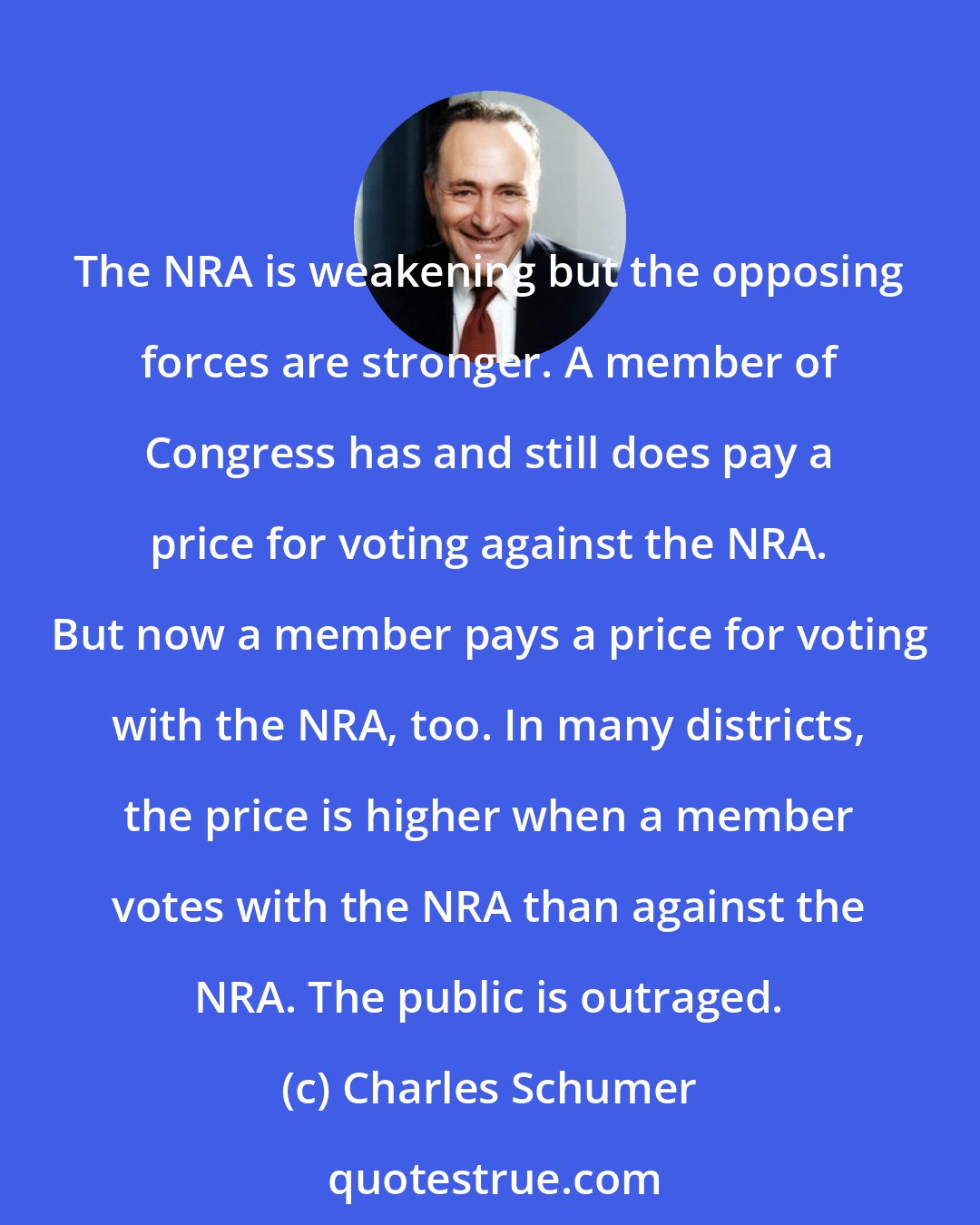 Charles Schumer: The NRA is weakening but the opposing forces are stronger. A member of Congress has and still does pay a price for voting against the NRA. But now a member pays a price for voting with the NRA, too. In many districts, the price is higher when a member votes with the NRA than against the NRA. The public is outraged.