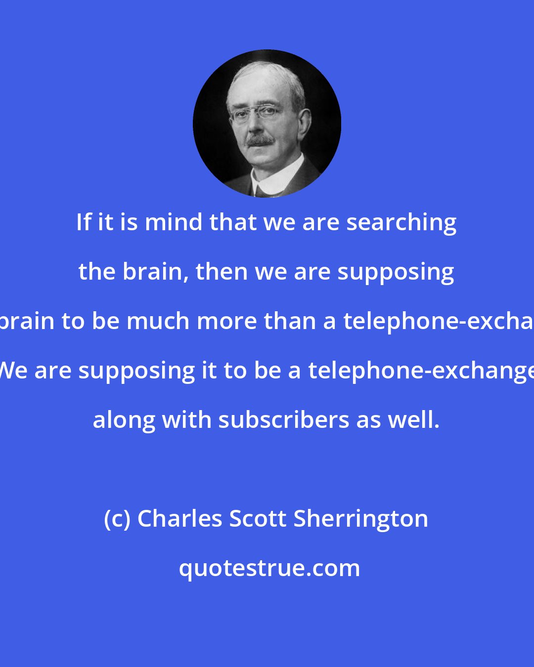 Charles Scott Sherrington: If it is mind that we are searching the brain, then we are supposing the brain to be much more than a telephone-exchange. We are supposing it to be a telephone-exchange along with subscribers as well.