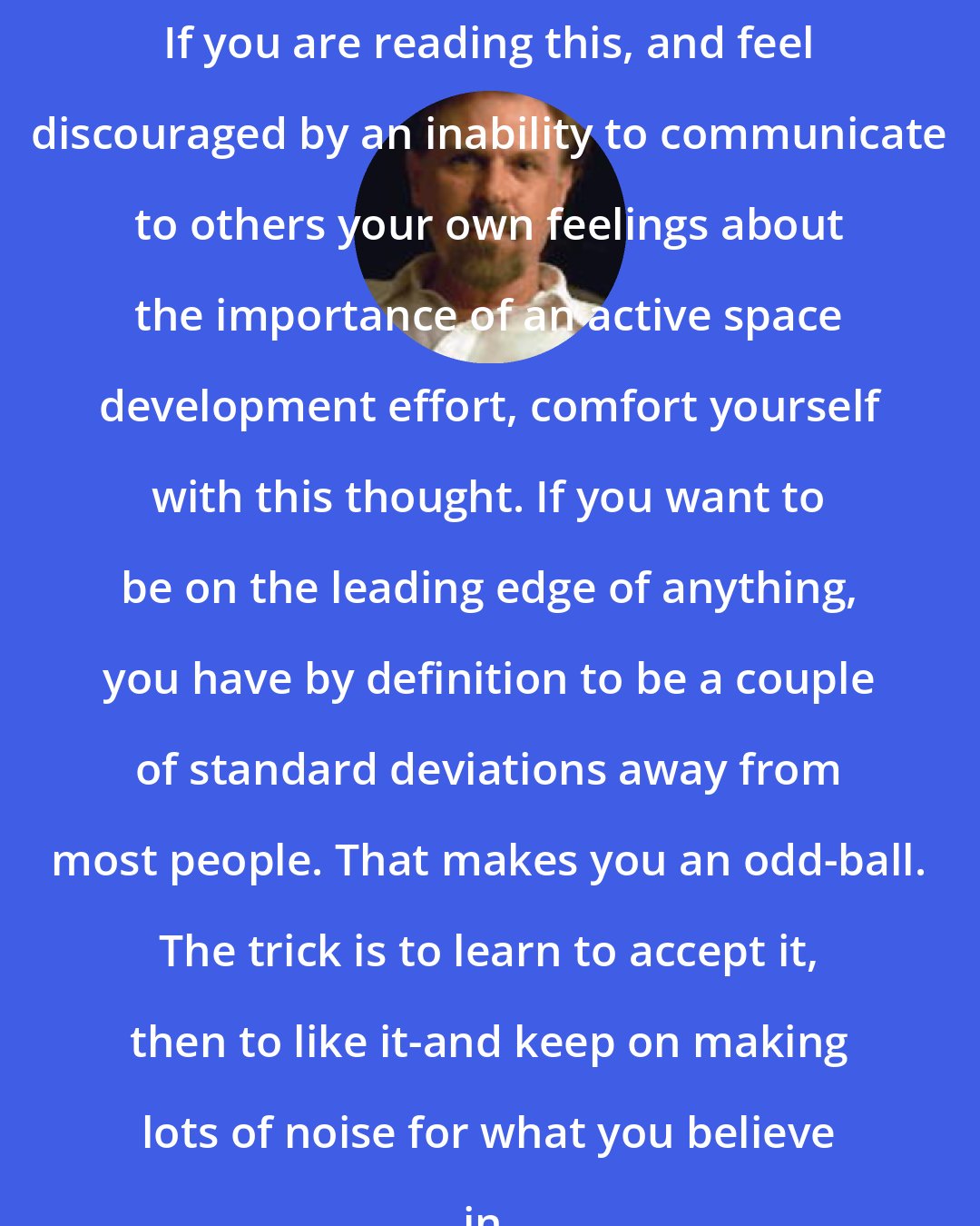 Charles Sheffield: If you are reading this, and feel discouraged by an inability to communicate to others your own feelings about the importance of an active space development effort, comfort yourself with this thought. If you want to be on the leading edge of anything, you have by definition to be a couple of standard deviations away from most people. That makes you an odd-ball. The trick is to learn to accept it, then to like it-and keep on making lots of noise for what you believe in.