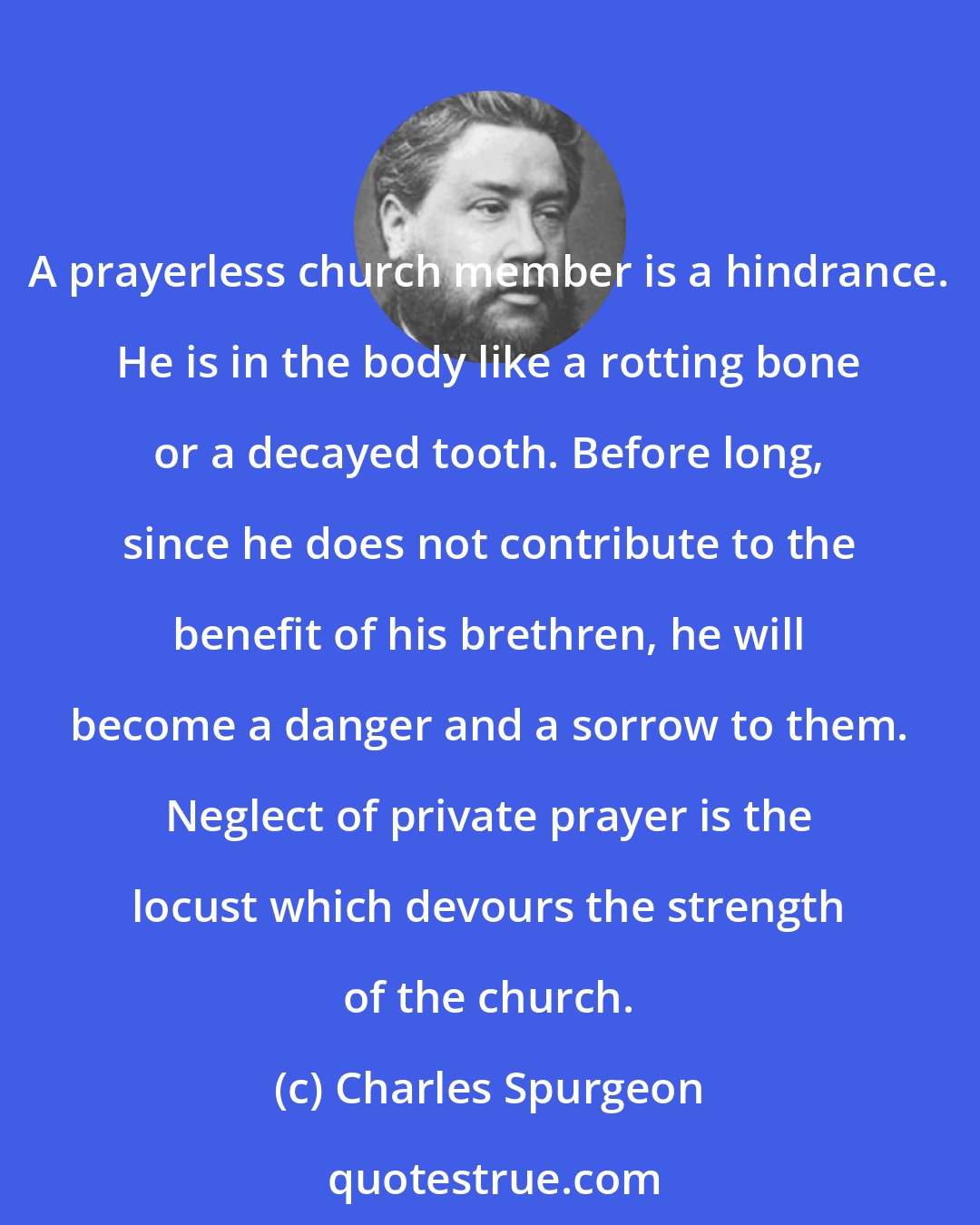 Charles Spurgeon: A prayerless church member is a hindrance. He is in the body like a rotting bone or a decayed tooth. Before long, since he does not contribute to the benefit of his brethren, he will become a danger and a sorrow to them. Neglect of private prayer is the locust which devours the strength of the church.