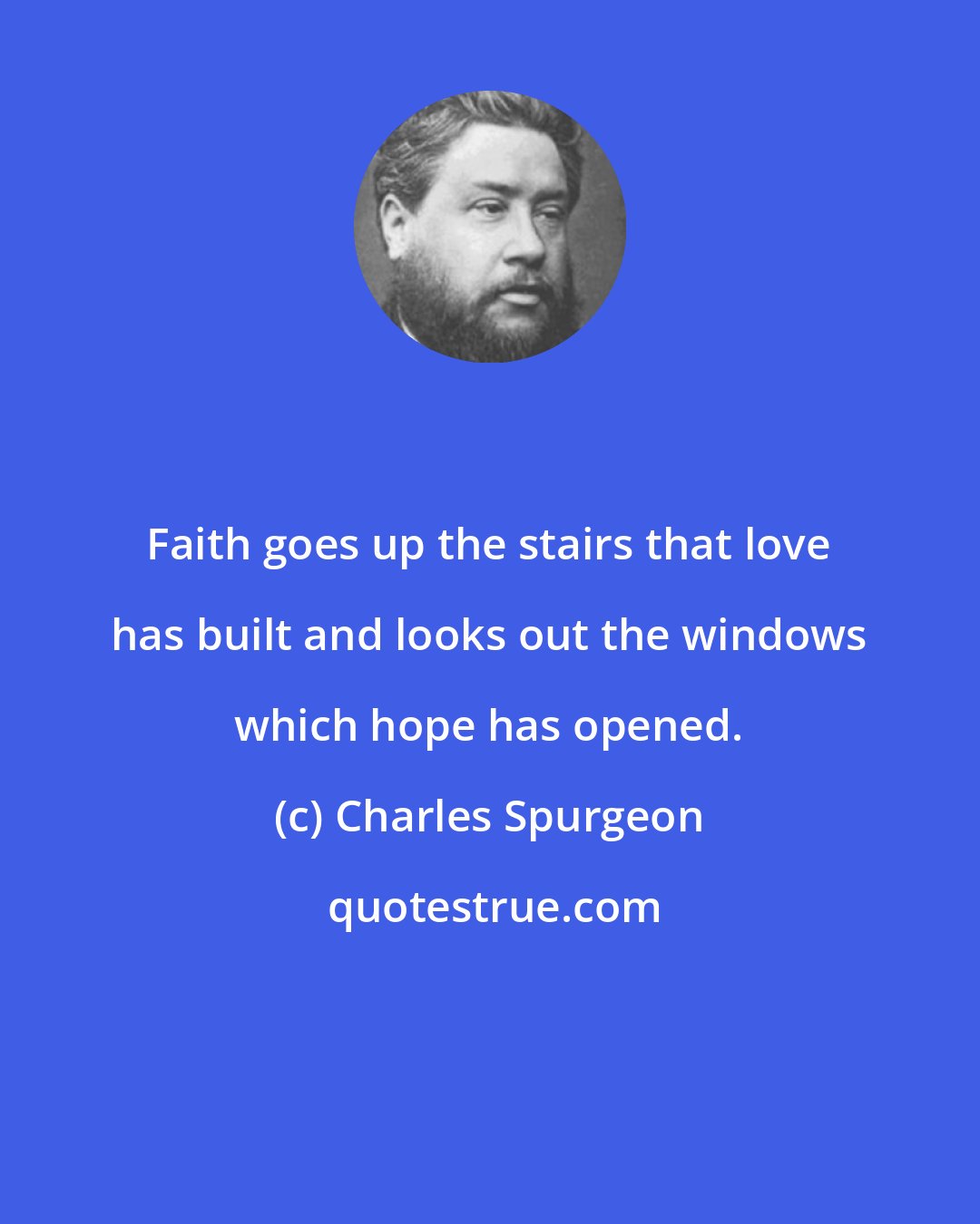 Charles Spurgeon: Faith goes up the stairs that love has built and looks out the windows which hope has opened.