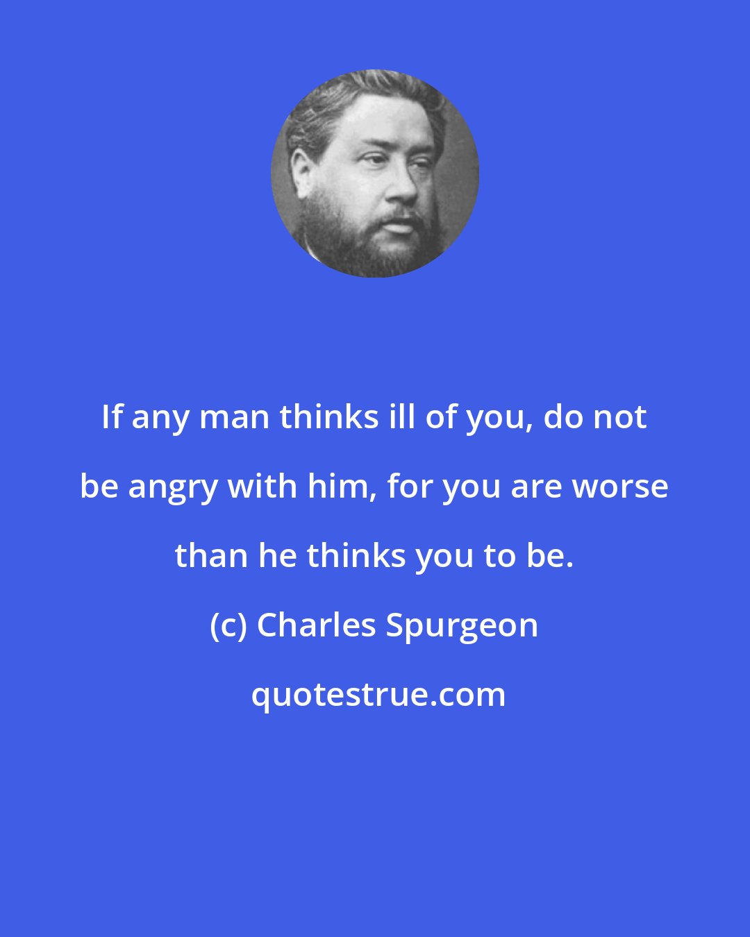 Charles Spurgeon: If any man thinks ill of you, do not be angry with him, for you are worse than he thinks you to be.