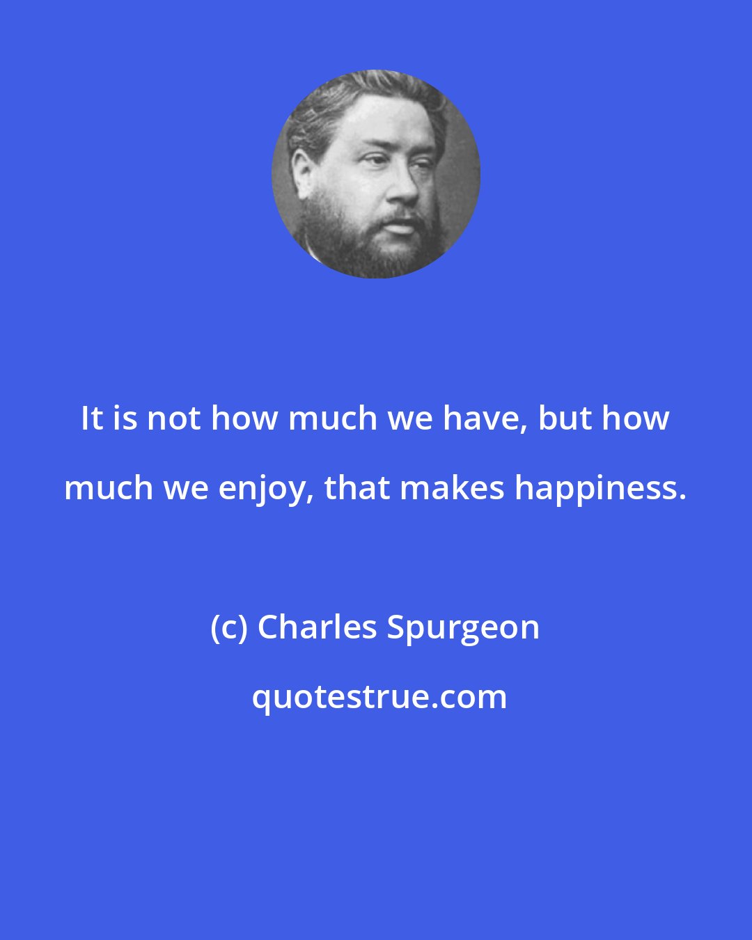 Charles Spurgeon: It is not how much we have, but how much we enjoy, that makes happiness.