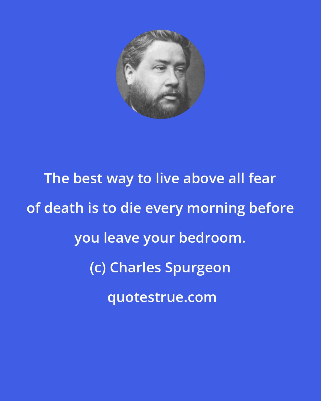 Charles Spurgeon: The best way to live above all fear of death is to die every morning before you leave your bedroom.