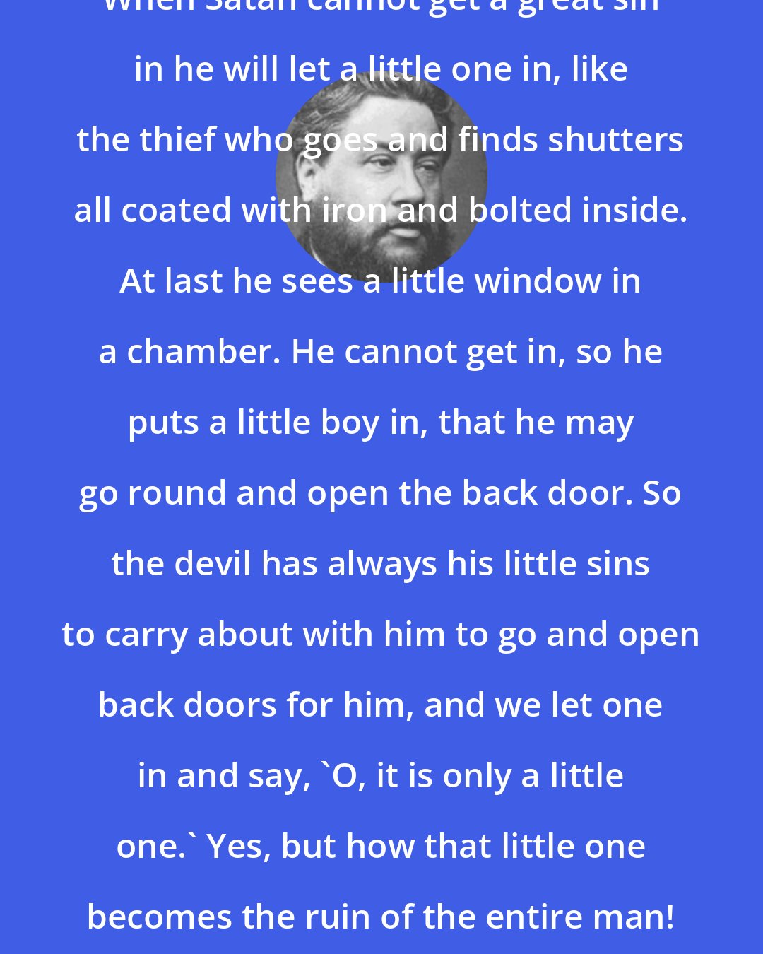 Charles Spurgeon: When Satan cannot get a great sin in he will let a little one in, like the thief who goes and finds shutters all coated with iron and bolted inside. At last he sees a little window in a chamber. He cannot get in, so he puts a little boy in, that he may go round and open the back door. So the devil has always his little sins to carry about with him to go and open back doors for him, and we let one in and say, 'O, it is only a little one.' Yes, but how that little one becomes the ruin of the entire man!