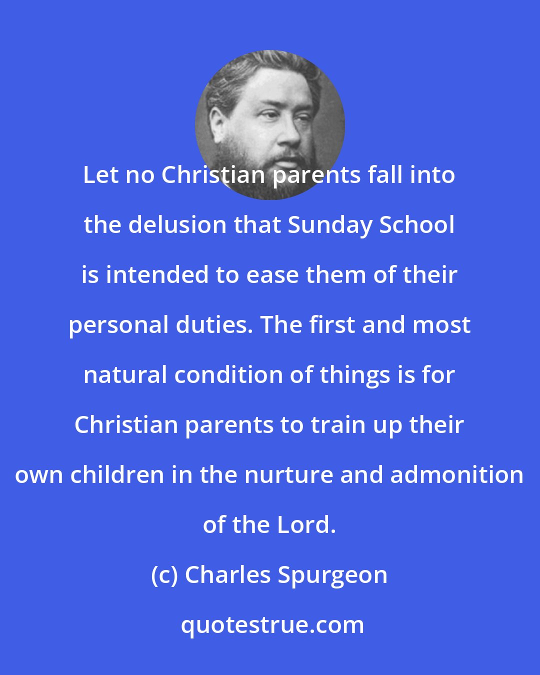 Charles Spurgeon: Let no Christian parents fall into the delusion that Sunday School is intended to ease them of their personal duties. The first and most natural condition of things is for Christian parents to train up their own children in the nurture and admonition of the Lord.