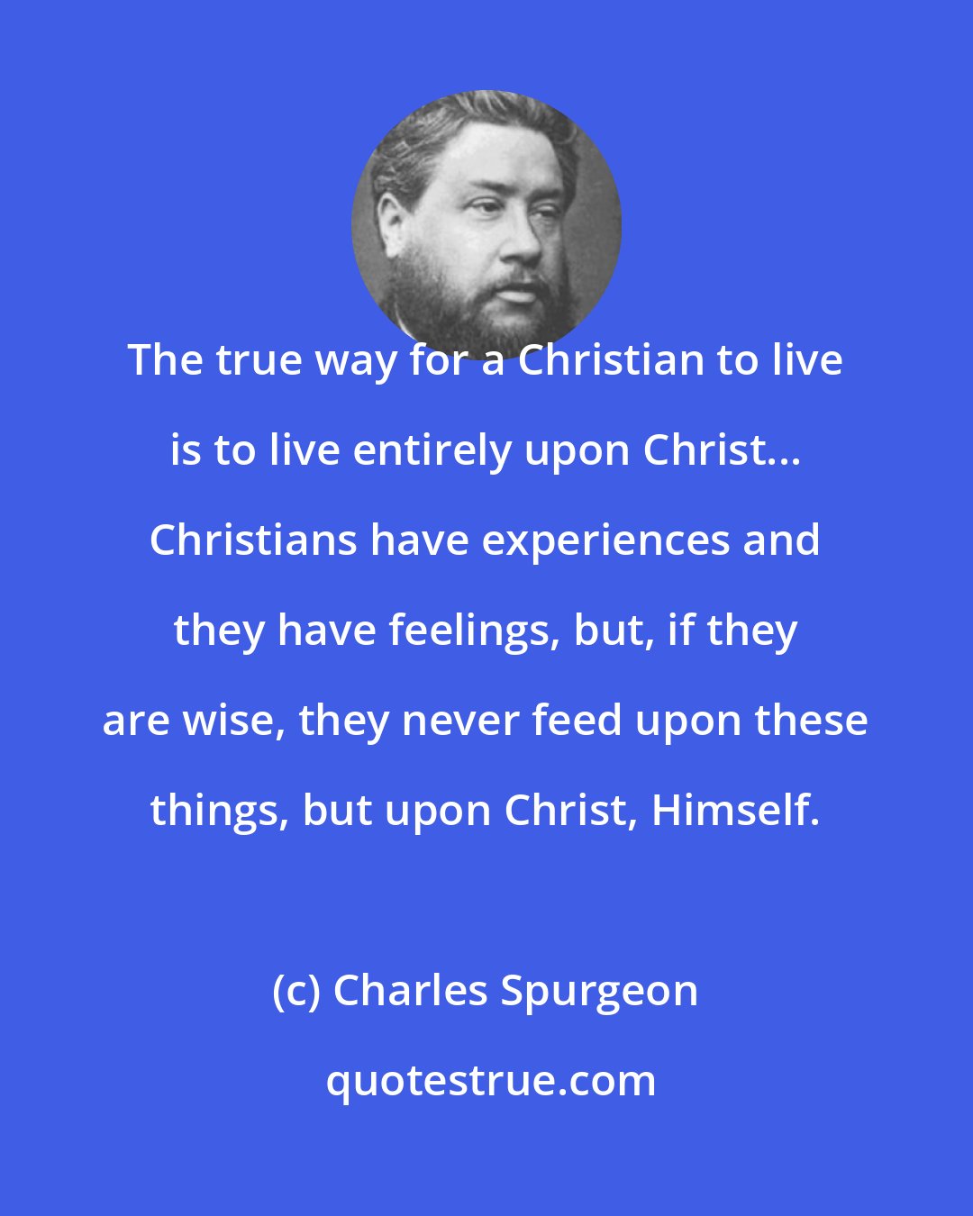 Charles Spurgeon: The true way for a Christian to live is to live entirely upon Christ... Christians have experiences and they have feelings, but, if they are wise, they never feed upon these things, but upon Christ, Himself.