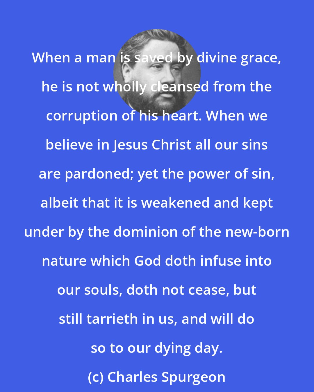 Charles Spurgeon: When a man is saved by divine grace, he is not wholly cleansed from the corruption of his heart. When we believe in Jesus Christ all our sins are pardoned; yet the power of sin, albeit that it is weakened and kept under by the dominion of the new-born nature which God doth infuse into our souls, doth not cease, but still tarrieth in us, and will do so to our dying day.