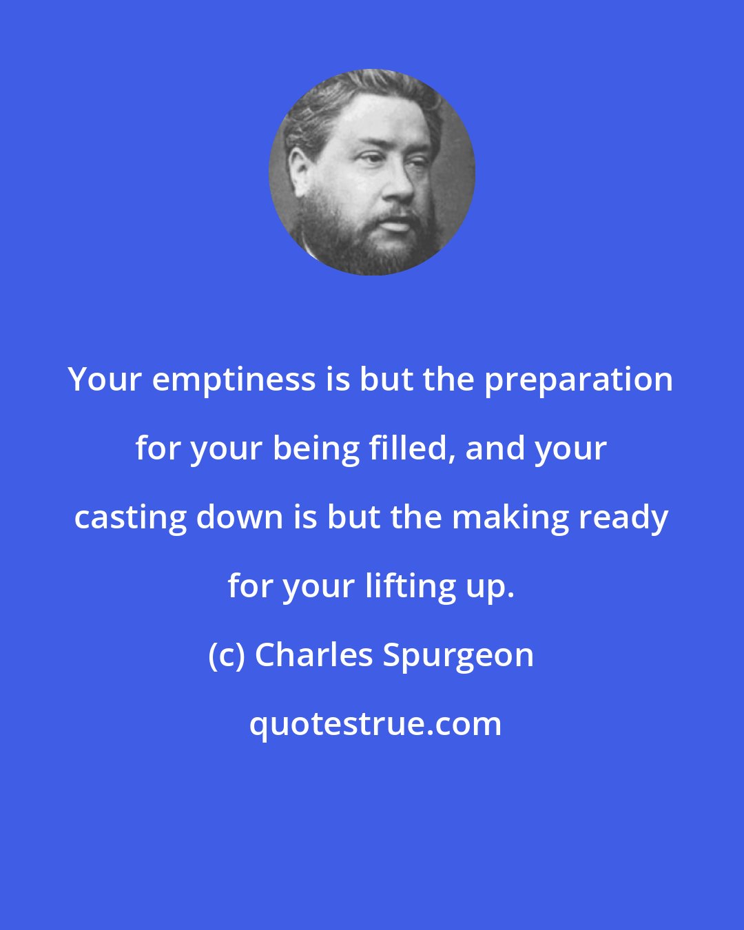 Charles Spurgeon: Your emptiness is but the preparation for your being filled, and your casting down is but the making ready for your lifting up.