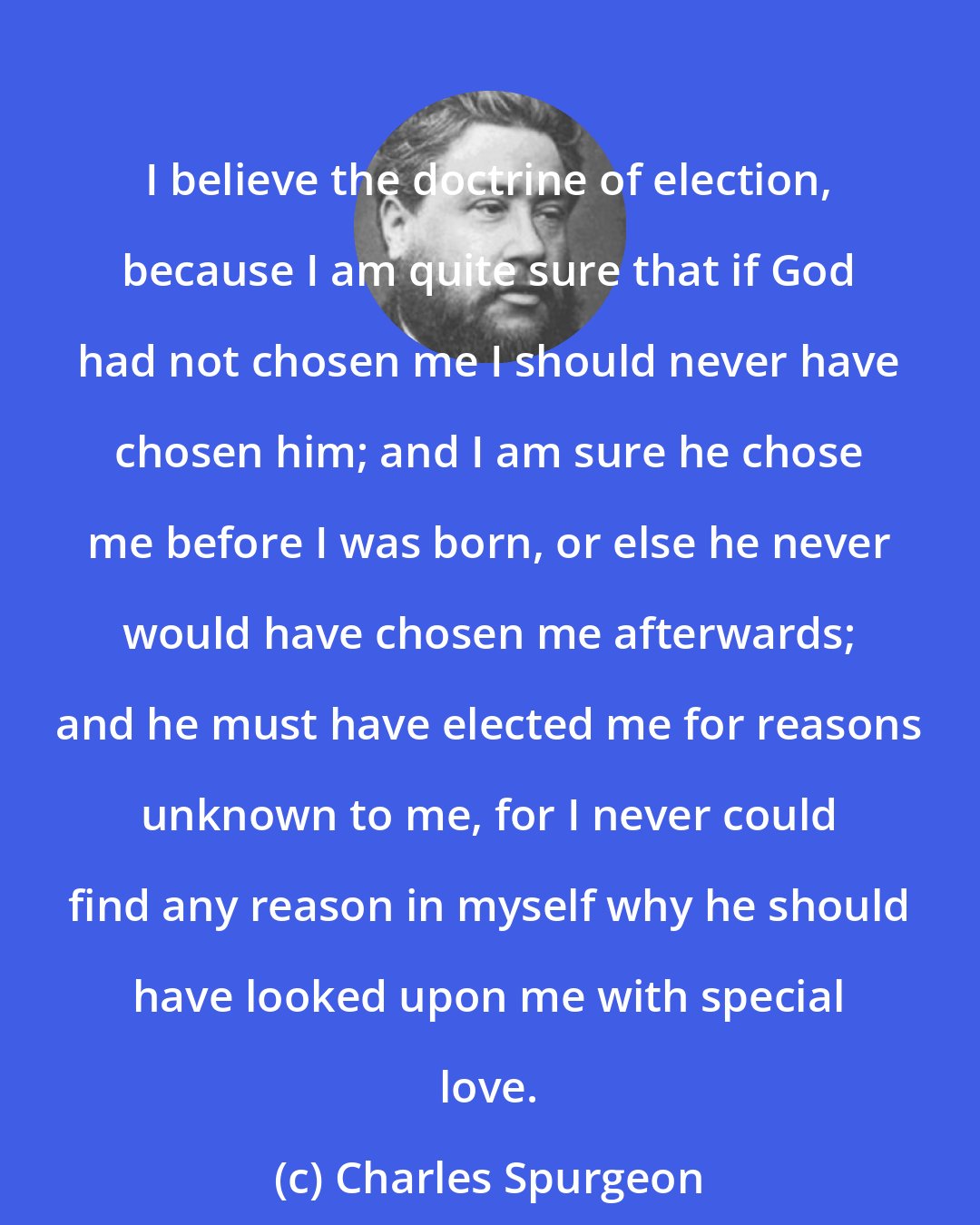 Charles Spurgeon: I believe the doctrine of election, because I am quite sure that if God had not chosen me I should never have chosen him; and I am sure he chose me before I was born, or else he never would have chosen me afterwards; and he must have elected me for reasons unknown to me, for I never could find any reason in myself why he should have looked upon me with special love.