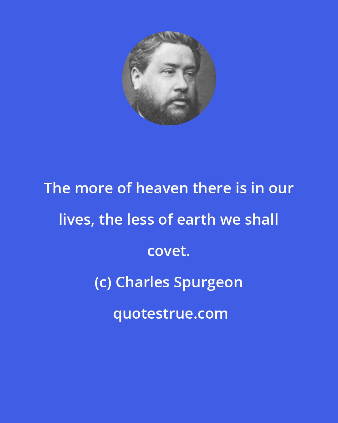 Charles Spurgeon: The more of heaven there is in our lives, the less of earth we shall covet.