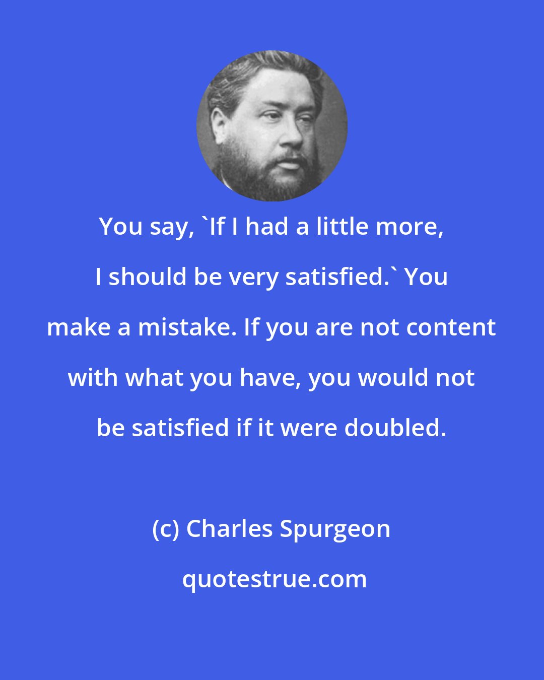 Charles Spurgeon: You say, 'If I had a little more, I should be very satisfied.' You make a mistake. If you are not content with what you have, you would not be satisfied if it were doubled.