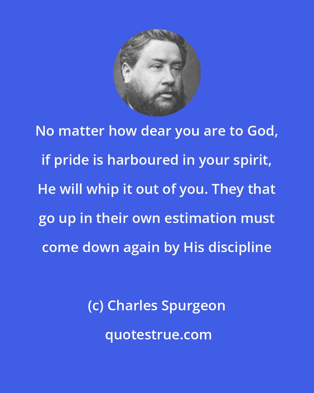 Charles Spurgeon: No matter how dear you are to God, if pride is harboured in your spirit, He will whip it out of you. They that go up in their own estimation must come down again by His discipline