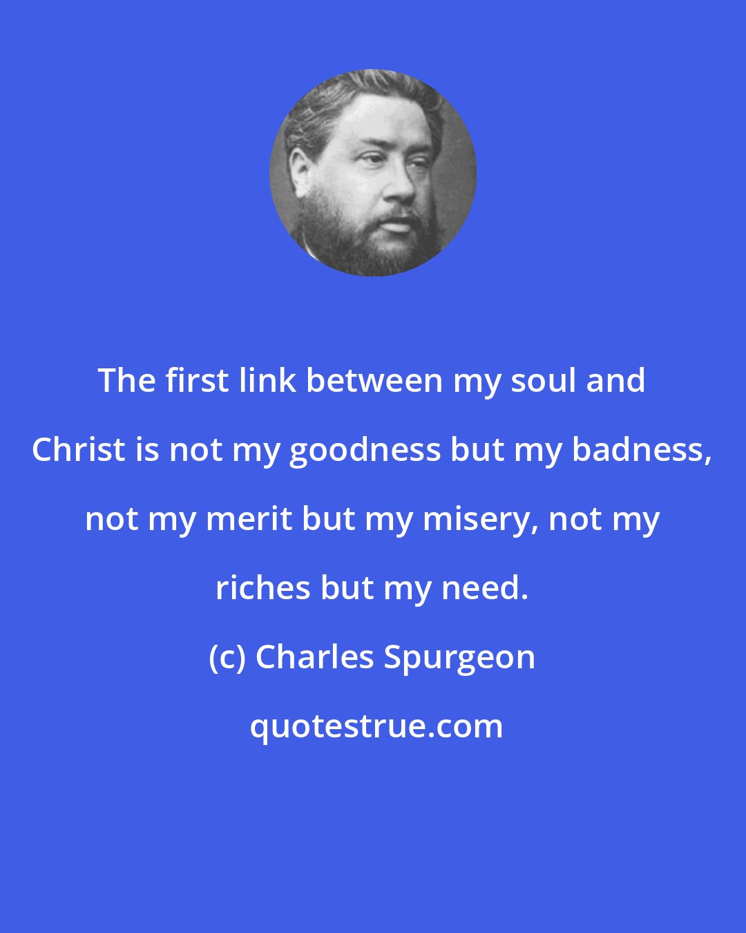 Charles Spurgeon: The first link between my soul and Christ is not my goodness but my badness, not my merit but my misery, not my riches but my need.