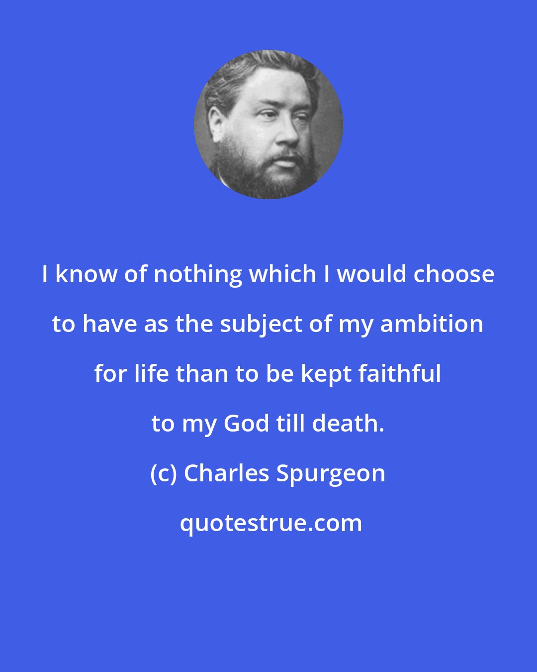 Charles Spurgeon: I know of nothing which I would choose to have as the subject of my ambition for life than to be kept faithful to my God till death.