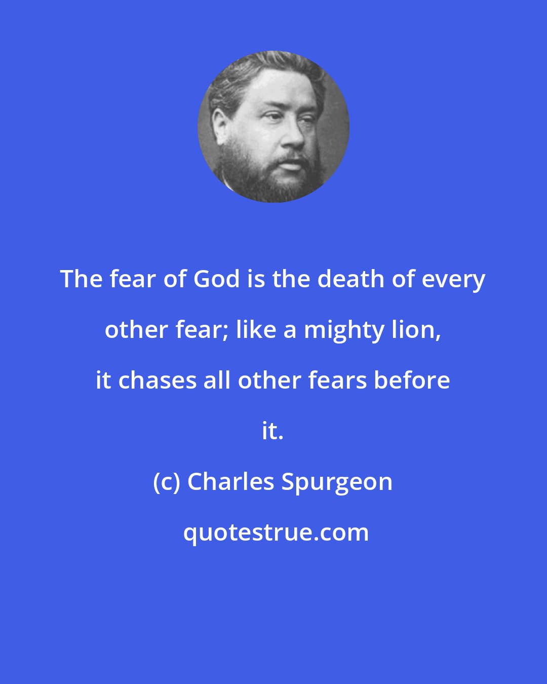 Charles Spurgeon: The fear of God is the death of every other fear; like a mighty lion, it chases all other fears before it.