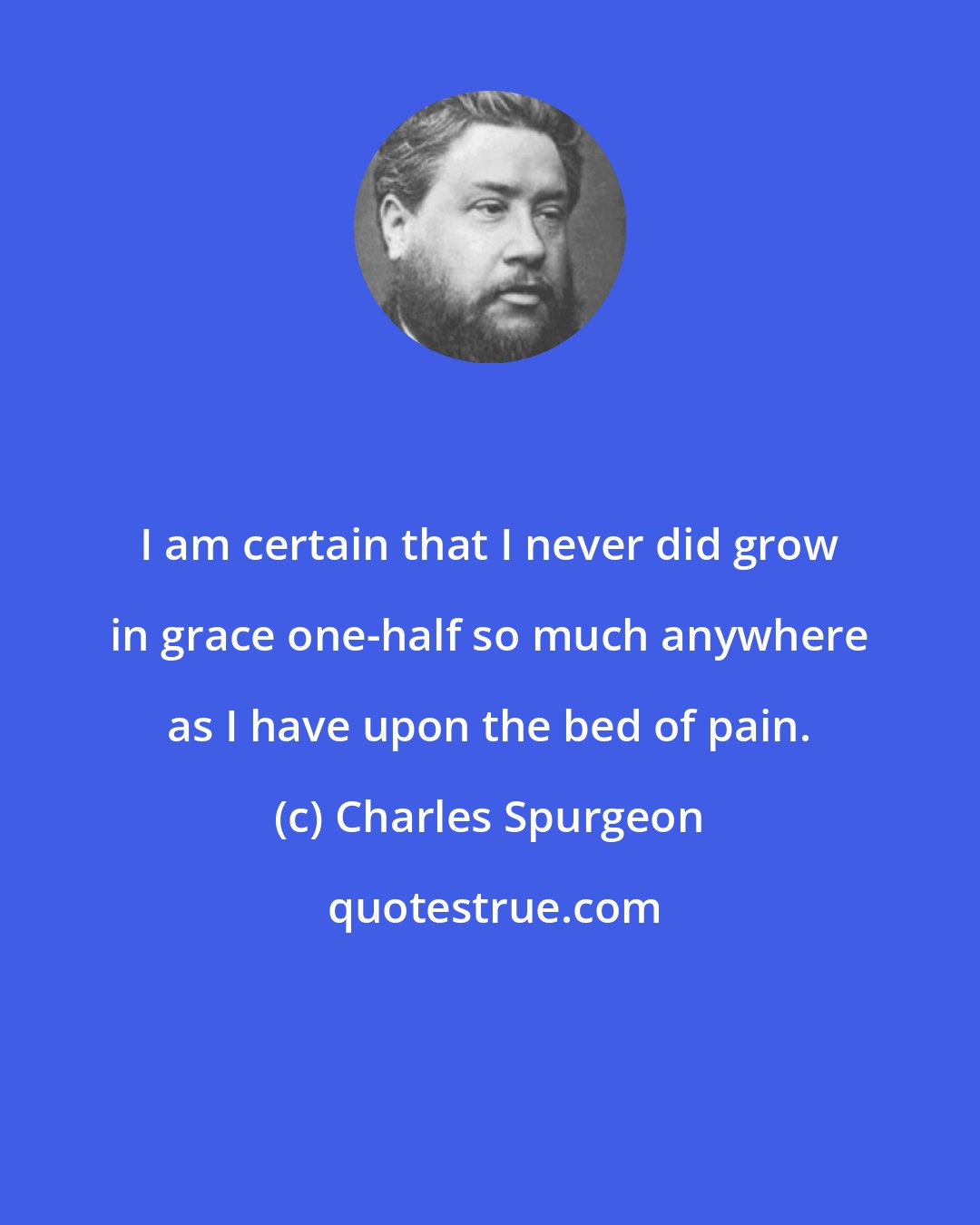 Charles Spurgeon: I am certain that I never did grow in grace one-half so much anywhere as I have upon the bed of pain.