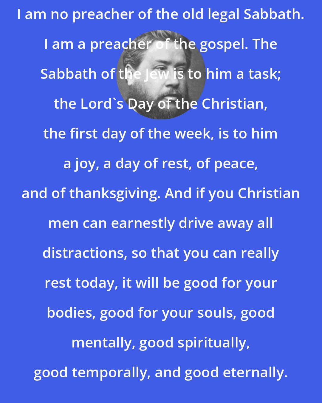 Charles Spurgeon: I am no preacher of the old legal Sabbath. I am a preacher of the gospel. The Sabbath of the Jew is to him a task; the Lord's Day of the Christian, the first day of the week, is to him a joy, a day of rest, of peace, and of thanksgiving. And if you Christian men can earnestly drive away all distractions, so that you can really rest today, it will be good for your bodies, good for your souls, good mentally, good spiritually, good temporally, and good eternally.
