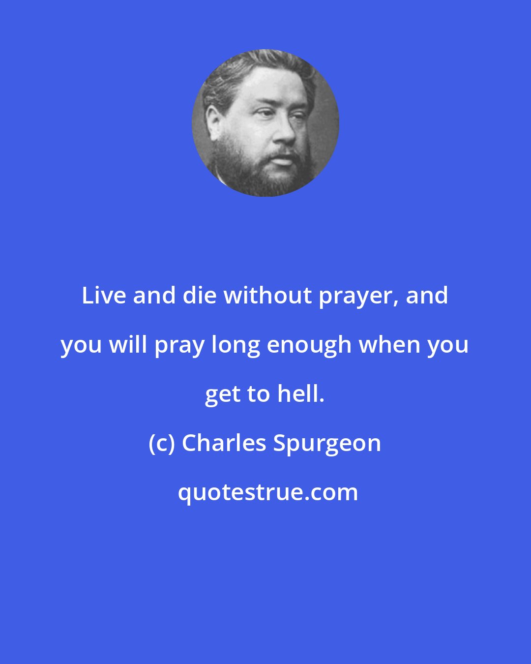 Charles Spurgeon: Live and die without prayer, and you will pray long enough when you get to hell.