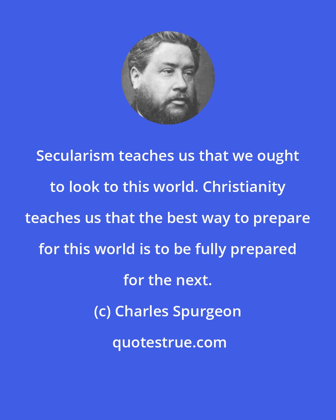 Charles Spurgeon: Secularism teaches us that we ought to look to this world. Christianity teaches us that the best way to prepare for this world is to be fully prepared for the next.