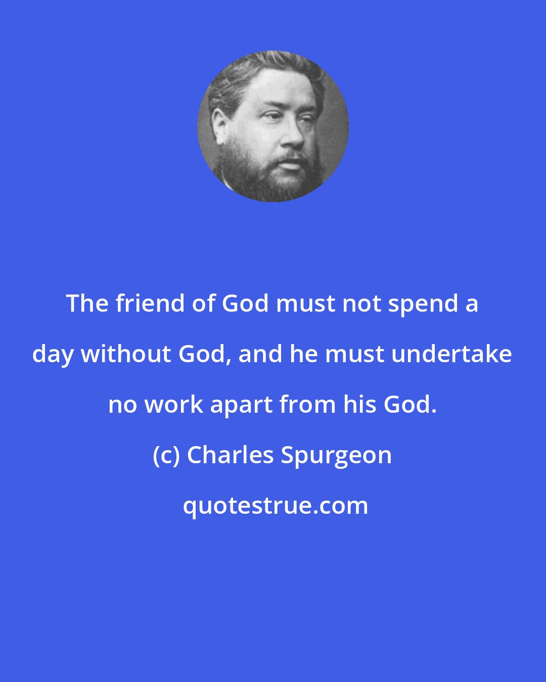 Charles Spurgeon: The friend of God must not spend a day without God, and he must undertake no work apart from his God.