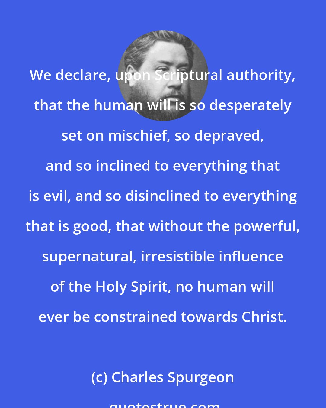 Charles Spurgeon: We declare, upon Scriptural authority, that the human will is so desperately set on mischief, so depraved, and so inclined to everything that is evil, and so disinclined to everything that is good, that without the powerful, supernatural, irresistible influence of the Holy Spirit, no human will ever be constrained towards Christ.