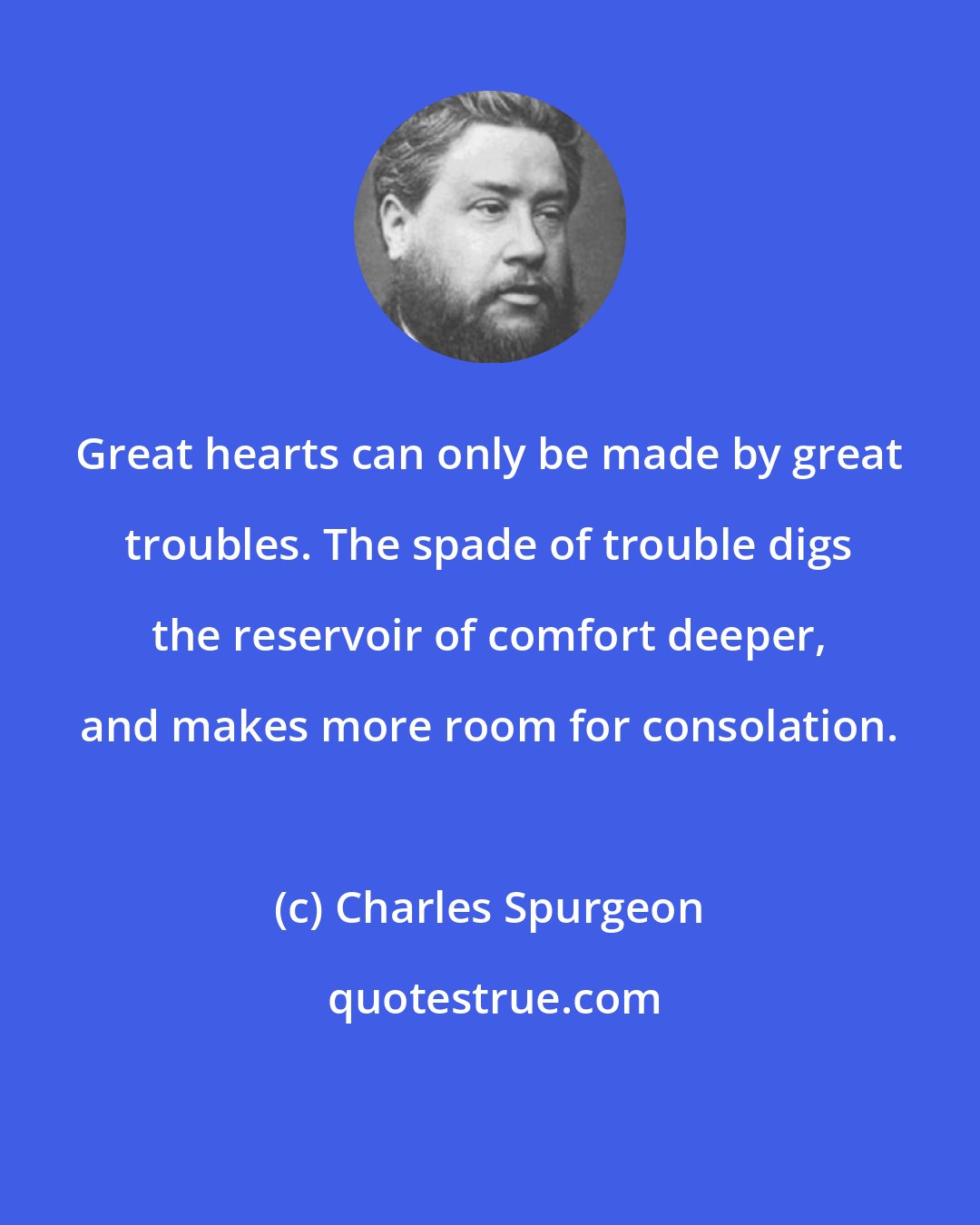Charles Spurgeon: Great hearts can only be made by great troubles. The spade of trouble digs the reservoir of comfort deeper, and makes more room for consolation.