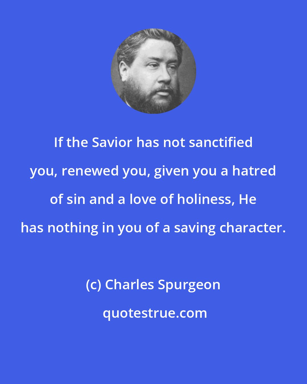 Charles Spurgeon: If the Savior has not sanctified you, renewed you, given you a hatred of sin and a love of holiness, He has nothing in you of a saving character.