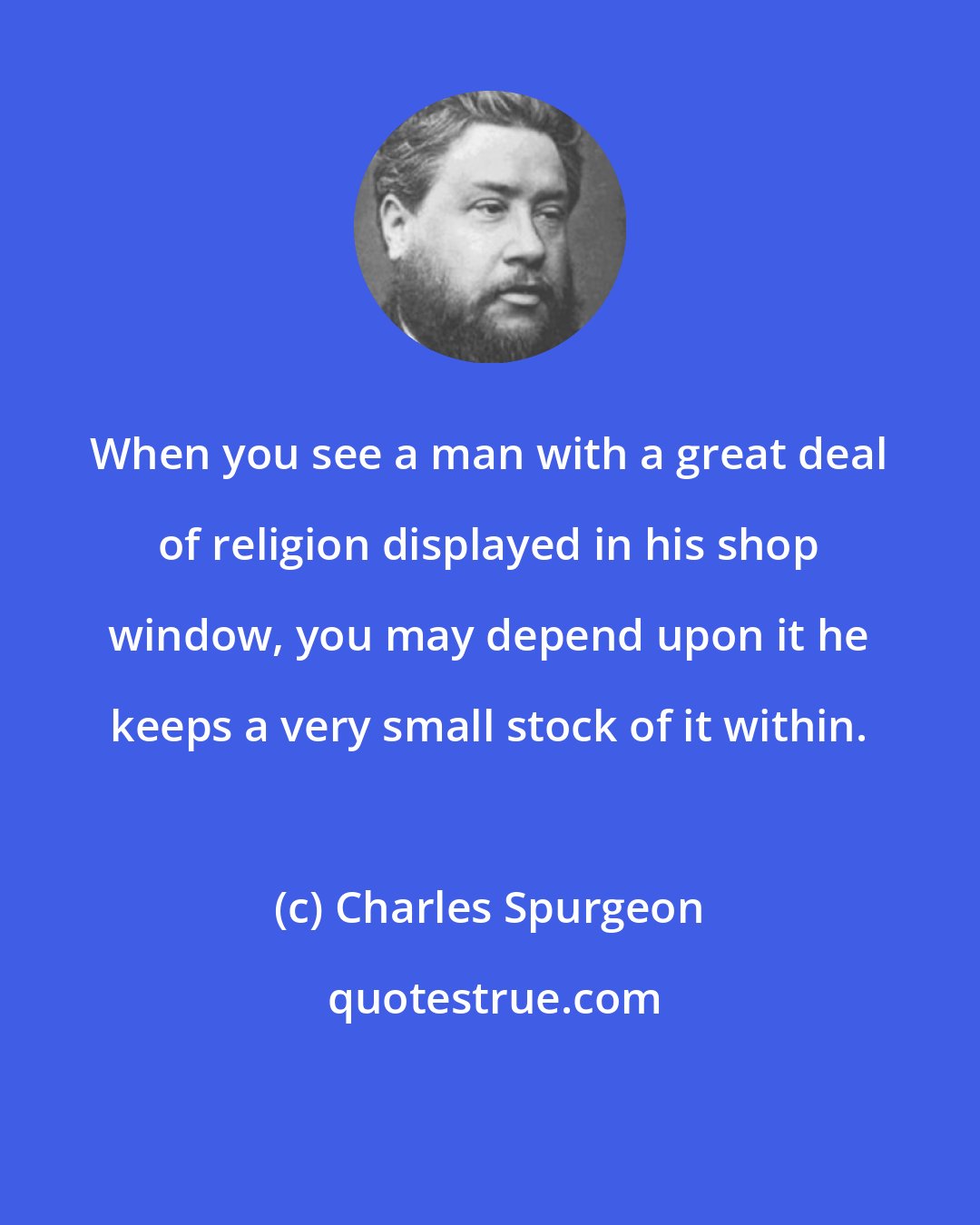 Charles Spurgeon: When you see a man with a great deal of religion displayed in his shop window, you may depend upon it he keeps a very small stock of it within.