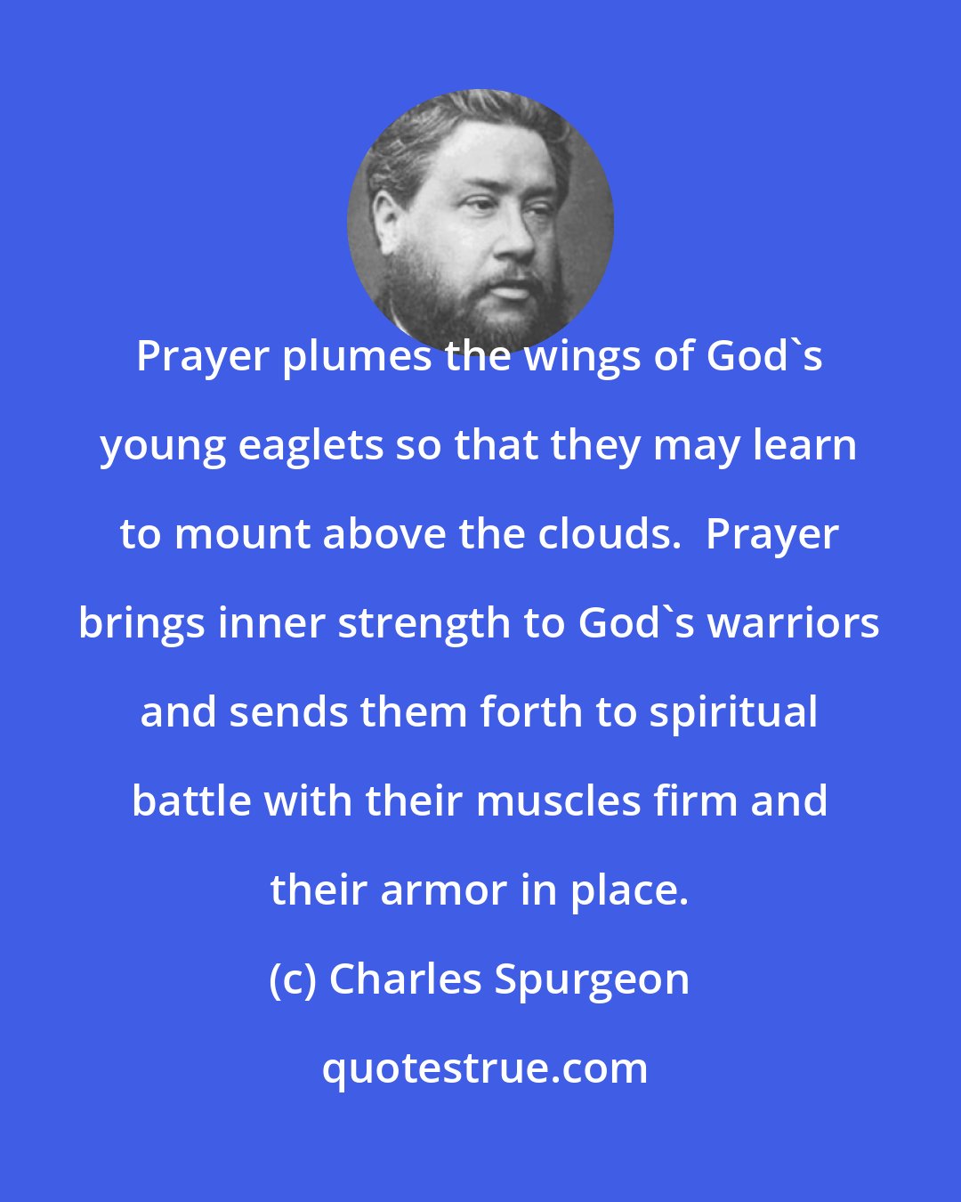 Charles Spurgeon: Prayer plumes the wings of God's young eaglets so that they may learn to mount above the clouds.  Prayer brings inner strength to God's warriors and sends them forth to spiritual battle with their muscles firm and their armor in place.