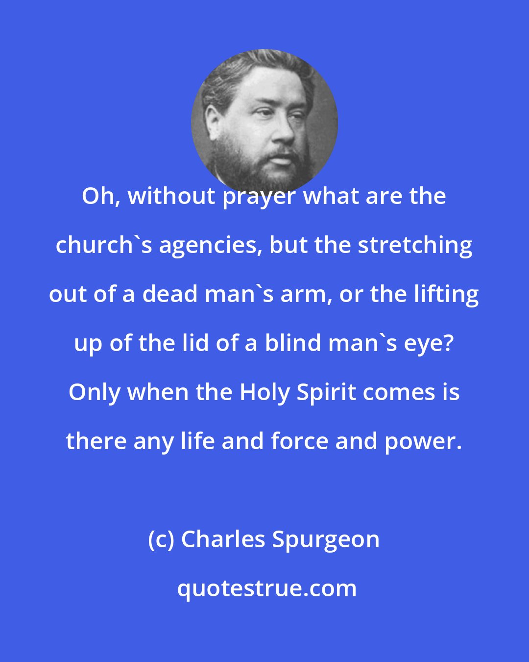 Charles Spurgeon: Oh, without prayer what are the church's agencies, but the stretching out of a dead man's arm, or the lifting up of the lid of a blind man's eye? Only when the Holy Spirit comes is there any life and force and power.