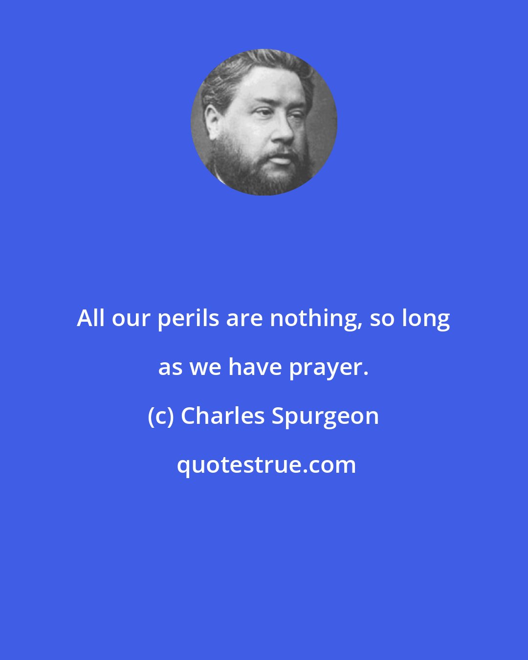 Charles Spurgeon: All our perils are nothing, so long as we have prayer.