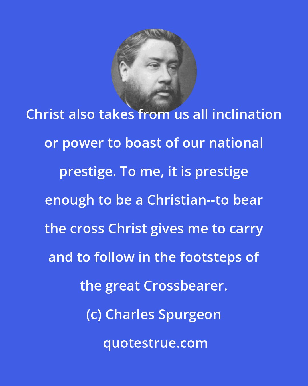 Charles Spurgeon: Christ also takes from us all inclination or power to boast of our national prestige. To me, it is prestige enough to be a Christian--to bear the cross Christ gives me to carry and to follow in the footsteps of the great Crossbearer.