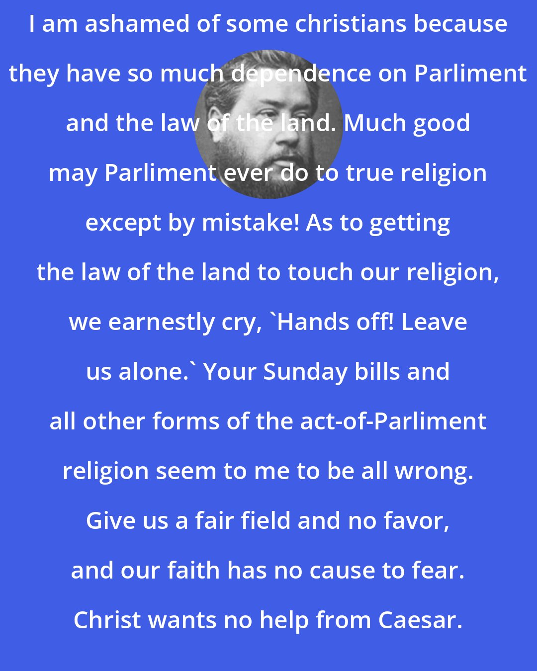 Charles Spurgeon: I am ashamed of some christians because they have so much dependence on Parliment and the law of the land. Much good may Parliment ever do to true religion except by mistake! As to getting the law of the land to touch our religion, we earnestly cry, `Hands off! Leave us alone.' Your Sunday bills and all other forms of the act-of-Parliment religion seem to me to be all wrong. Give us a fair field and no favor, and our faith has no cause to fear. Christ wants no help from Caesar.