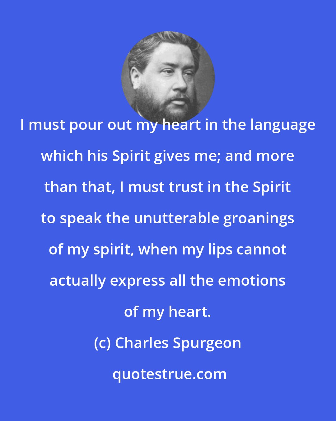 Charles Spurgeon: I must pour out my heart in the language which his Spirit gives me; and more than that, I must trust in the Spirit to speak the unutterable groanings of my spirit, when my lips cannot actually express all the emotions of my heart.