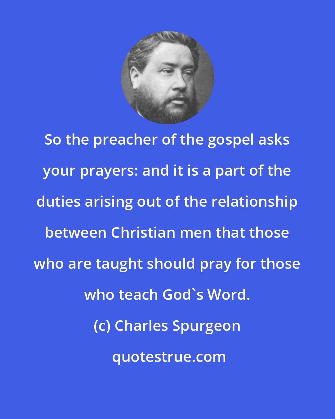 Charles Spurgeon: So the preacher of the gospel asks your prayers: and it is a part of the duties arising out of the relationship between Christian men that those who are taught should pray for those who teach God's Word.