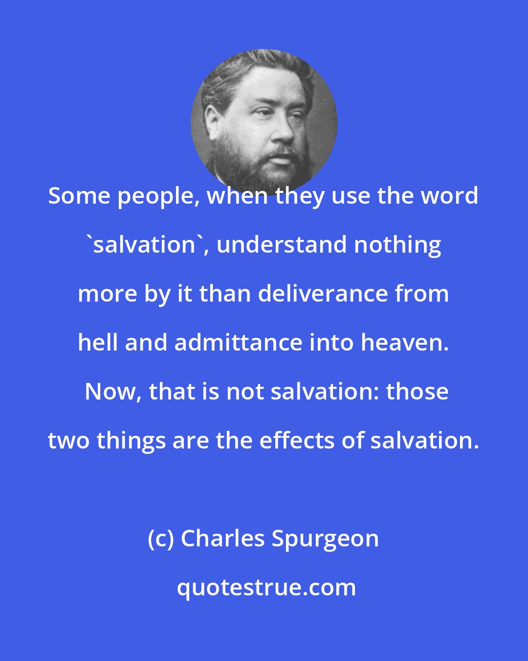 Charles Spurgeon: Some people, when they use the word 'salvation', understand nothing more by it than deliverance from hell and admittance into heaven.  Now, that is not salvation: those two things are the effects of salvation.