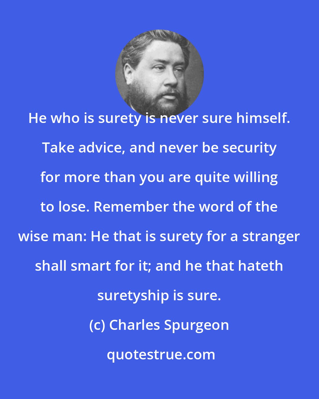 Charles Spurgeon: He who is surety is never sure himself. Take advice, and never be security for more than you are quite willing to lose. Remember the word of the wise man: He that is surety for a stranger shall smart for it; and he that hateth suretyship is sure.