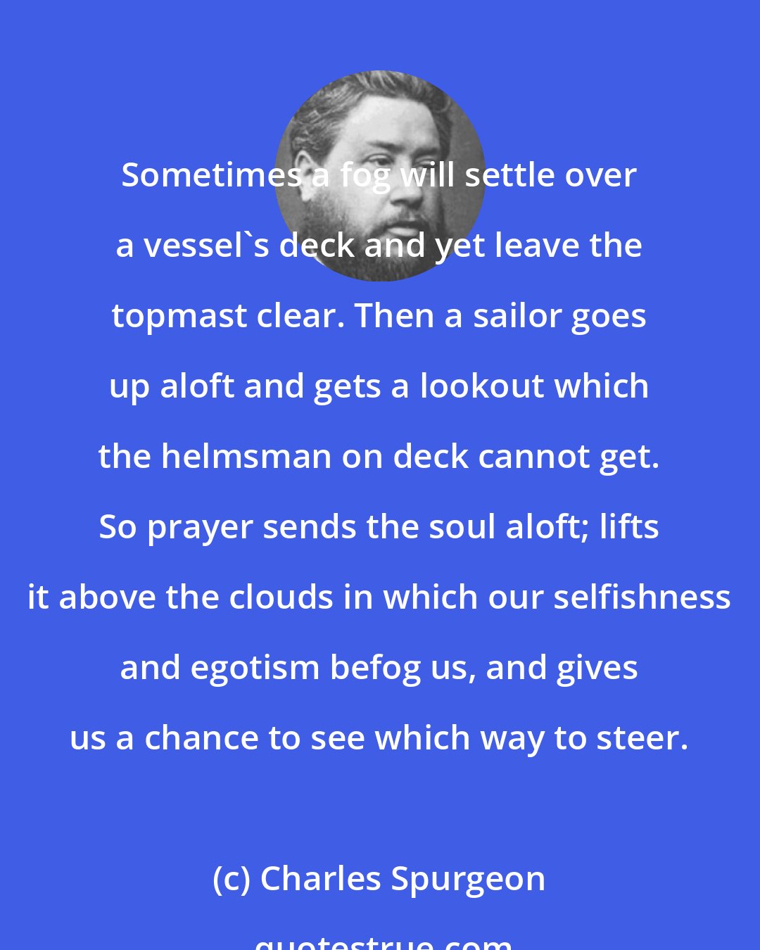 Charles Spurgeon: Sometimes a fog will settle over a vessel's deck and yet leave the topmast clear. Then a sailor goes up aloft and gets a lookout which the helmsman on deck cannot get. So prayer sends the soul aloft; lifts it above the clouds in which our selfishness and egotism befog us, and gives us a chance to see which way to steer.