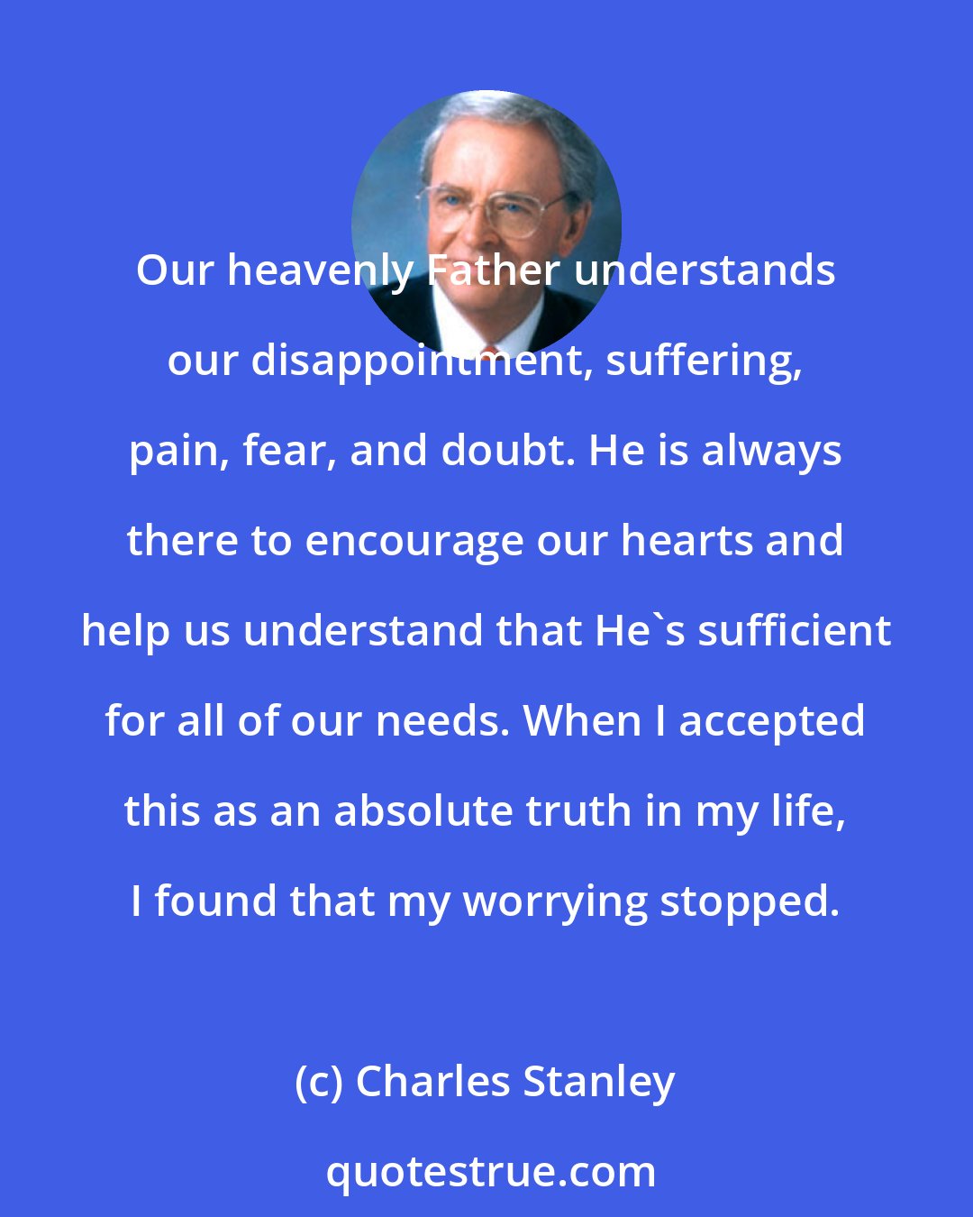 Charles Stanley: Our heavenly Father understands our disappointment, suffering, pain, fear, and doubt. He is always there to encourage our hearts and help us understand that He's sufficient for all of our needs. When I accepted this as an absolute truth in my life, I found that my worrying stopped.